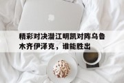 九游体育官方入口-关于精彩对决潜江明凯对阵乌鲁木齐伊泽克，谁能胜出的信息